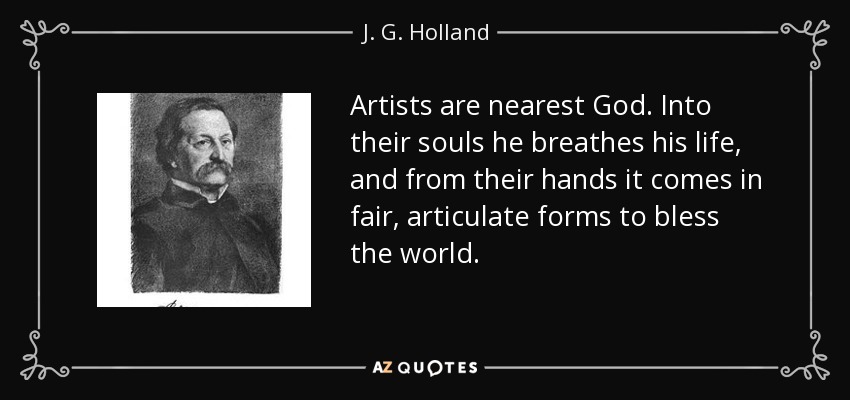 Artists are nearest God. Into their souls he breathes his life, and from their hands it comes in fair, articulate forms to bless the world. - J. G. Holland