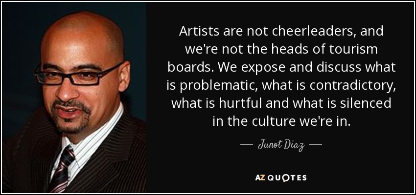 Artists are not cheerleaders, and we're not the heads of tourism boards. We expose and discuss what is problematic, what is contradictory, what is hurtful and what is silenced in the culture we're in. - Junot Diaz