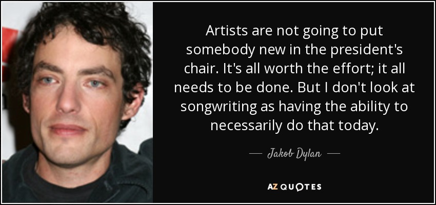 Artists are not going to put somebody new in the president's chair. It's all worth the effort; it all needs to be done. But I don't look at songwriting as having the ability to necessarily do that today. - Jakob Dylan
