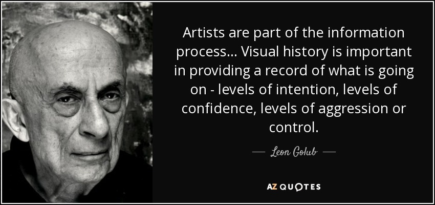 Artists are part of the information process... Visual history is important in providing a record of what is going on - levels of intention, levels of confidence, levels of aggression or control. - Leon Golub