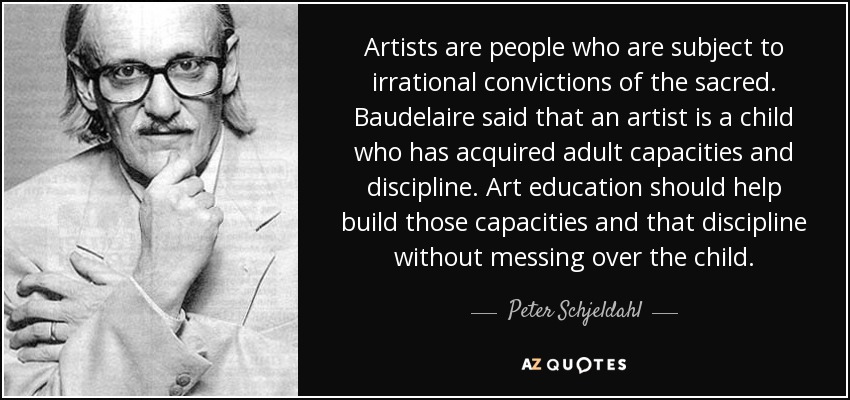 Artists are people who are subject to irrational convictions of the sacred. Baudelaire said that an artist is a child who has acquired adult capacities and discipline. Art education should help build those capacities and that discipline without messing over the child. - Peter Schjeldahl