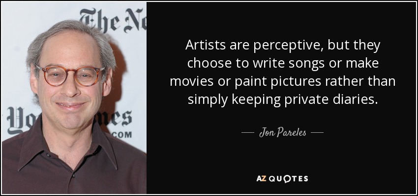 Artists are perceptive, but they choose to write songs or make movies or paint pictures rather than simply keeping private diaries. - Jon Pareles