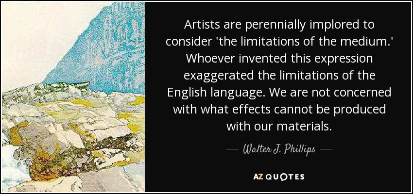 Artists are perennially implored to consider 'the limitations of the medium.' Whoever invented this expression exaggerated the limitations of the English language. We are not concerned with what effects cannot be produced with our materials. - Walter J. Phillips