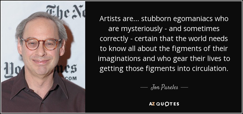 Artists are... stubborn egomaniacs who are mysteriously - and sometimes correctly - certain that the world needs to know all about the figments of their imaginations and who gear their lives to getting those figments into circulation. - Jon Pareles