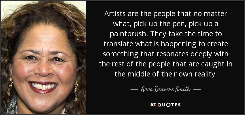 Artists are the people that no matter what, pick up the pen, pick up a paintbrush. They take the time to translate what is happening to create something that resonates deeply with the rest of the people that are caught in the middle of their own reality. - Anna Deavere Smith