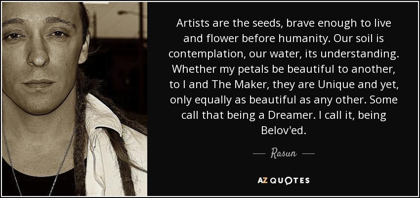 Artists are the seeds, brave enough to live and flower before humanity. Our soil is contemplation, our water, its understanding. Whether my petals be beautiful to another, to I and The Maker, they are Unique and yet, only equally as beautiful as any other. Some call that being a Dreamer. I call it, being Belov'ed. - Rasun