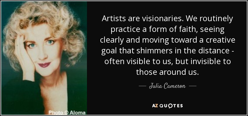 Artists are visionaries. We routinely practice a form of faith, seeing clearly and moving toward a creative goal that shimmers in the distance - often visible to us, but invisible to those around us. - Julia Cameron