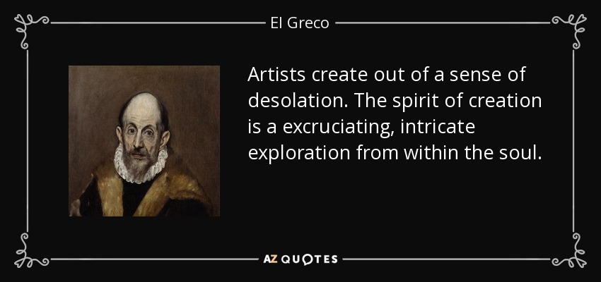 Artists create out of a sense of desolation. The spirit of creation is a excruciating, intricate exploration from within the soul. - El Greco
