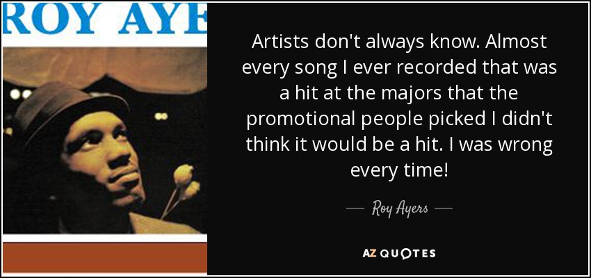 Artists don't always know. Almost every song I ever recorded that was a hit at the majors that the promotional people picked I didn't think it would be a hit. I was wrong every time! - Roy Ayers