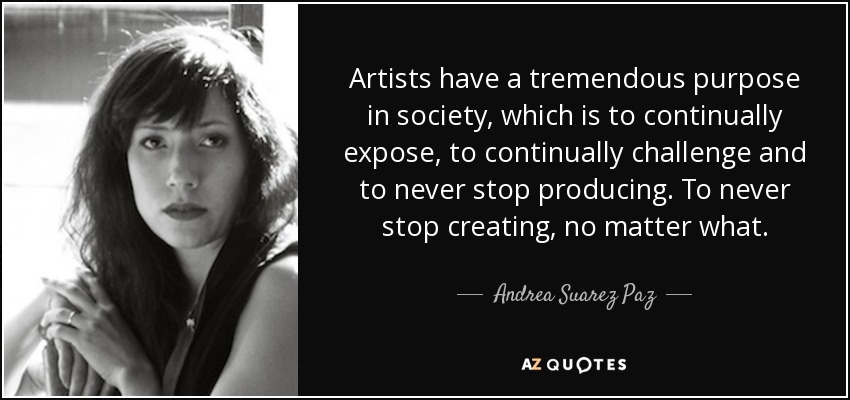 Artists have a tremendous purpose in society, which is to continually expose, to continually challenge and to never stop producing. To never stop creating, no matter what. - Andrea Suarez Paz