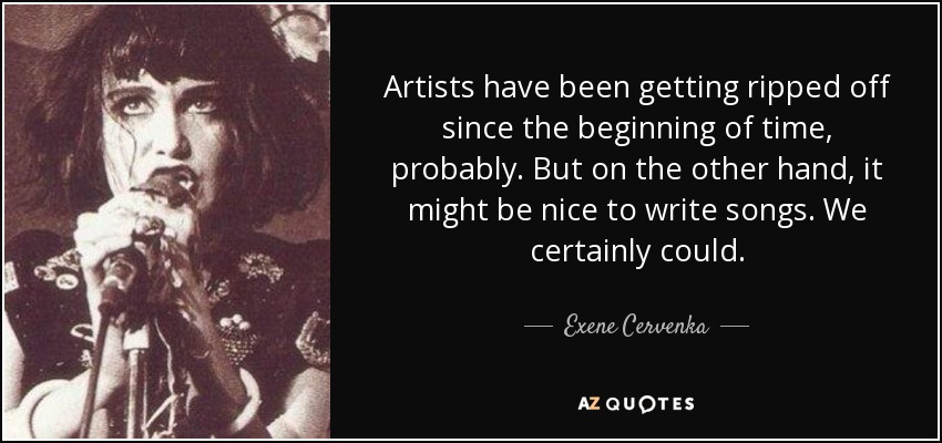 Artists have been getting ripped off since the beginning of time, probably. But on the other hand, it might be nice to write songs. We certainly could. - Exene Cervenka