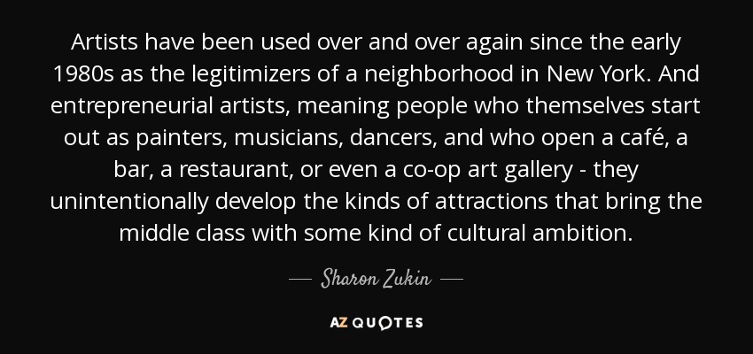 Artists have been used over and over again since the early 1980s as the legitimizers of a neighborhood in New York. And entrepreneurial artists, meaning people who themselves start out as painters, musicians, dancers, and who open a café, a bar, a restaurant, or even a co-op art gallery - they unintentionally develop the kinds of attractions that bring the middle class with some kind of cultural ambition. - Sharon Zukin