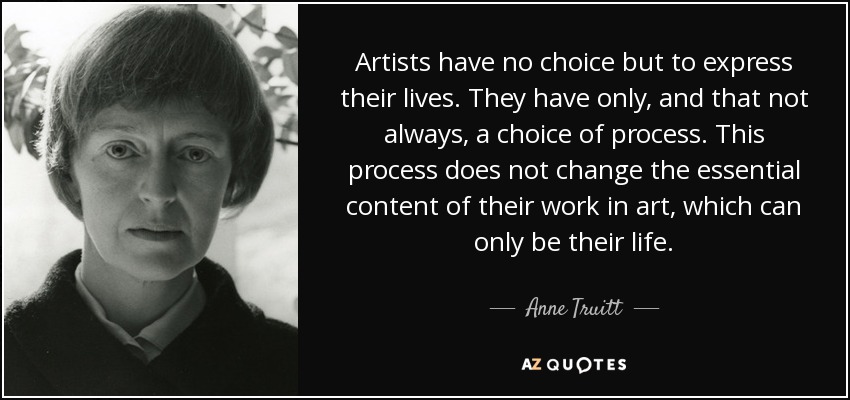Artists have no choice but to express their lives. They have only, and that not always, a choice of process. This process does not change the essential content of their work in art, which can only be their life. - Anne Truitt