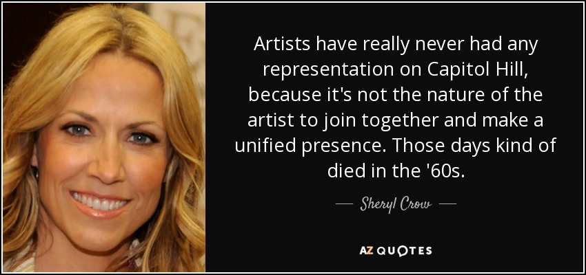 Artists have really never had any representation on Capitol Hill, because it's not the nature of the artist to join together and make a unified presence. Those days kind of died in the '60s. - Sheryl Crow