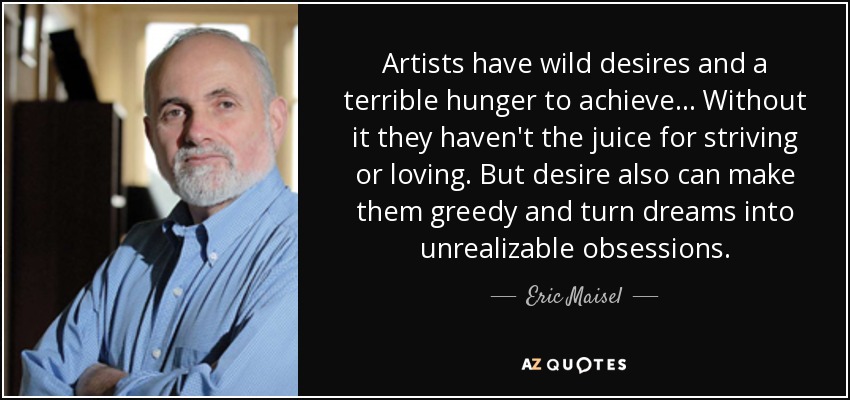 Artists have wild desires and a terrible hunger to achieve... Without it they haven't the juice for striving or loving. But desire also can make them greedy and turn dreams into unrealizable obsessions. - Eric Maisel