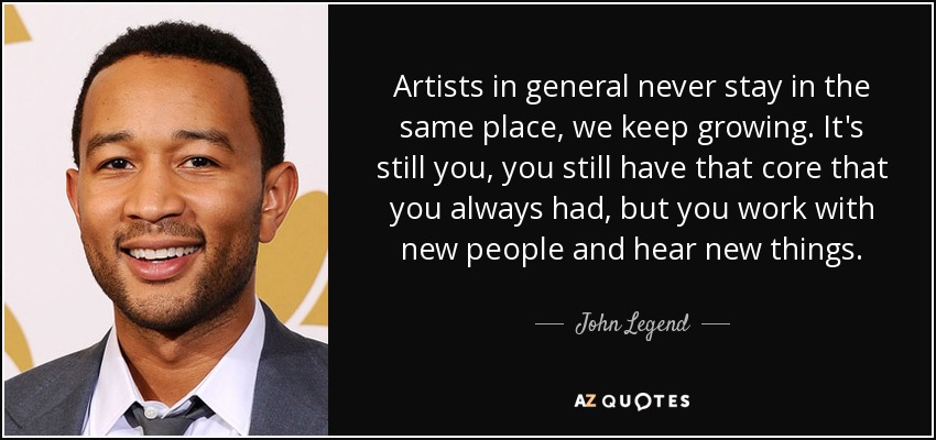 Artists in general never stay in the same place, we keep growing. It's still you, you still have that core that you always had, but you work with new people and hear new things. - John Legend
