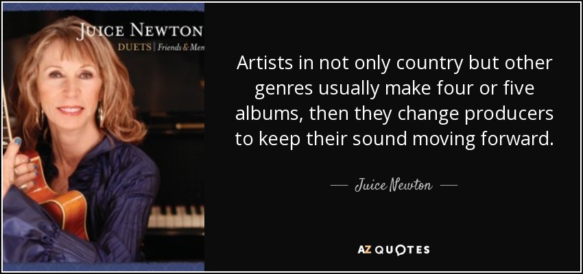 Artists in not only country but other genres usually make four or five albums, then they change producers to keep their sound moving forward. - Juice Newton