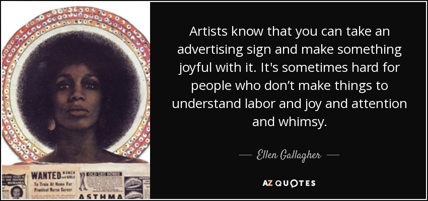 Artists know that you can take an advertising sign and make something joyful with it. It's sometimes hard for people who don’t make things to understand labor and joy and attention and whimsy. - Ellen Gallagher