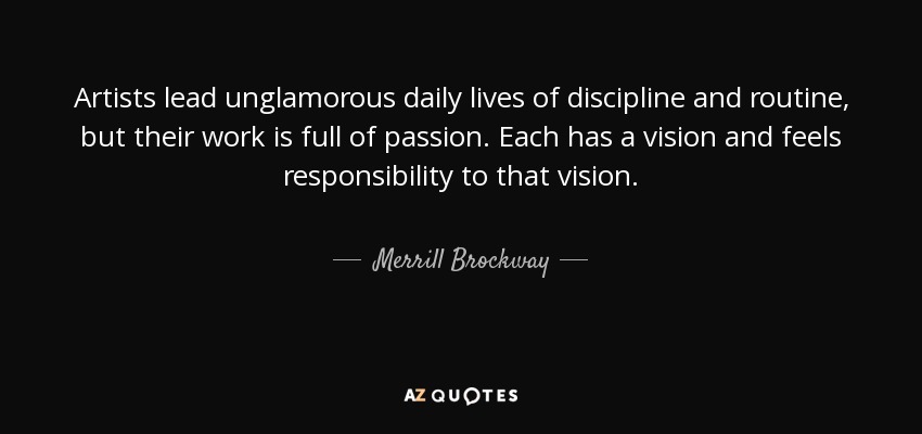 Artists lead unglamorous daily lives of discipline and routine, but their work is full of passion. Each has a vision and feels responsibility to that vision. - Merrill Brockway