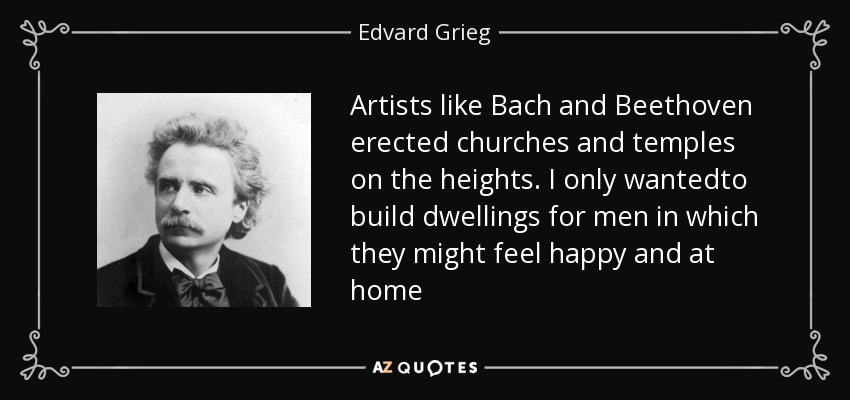 Artists like Bach and Beethoven erected churches and temples on the heights. I only wantedto build dwellings for men in which they might feel happy and at home - Edvard Grieg