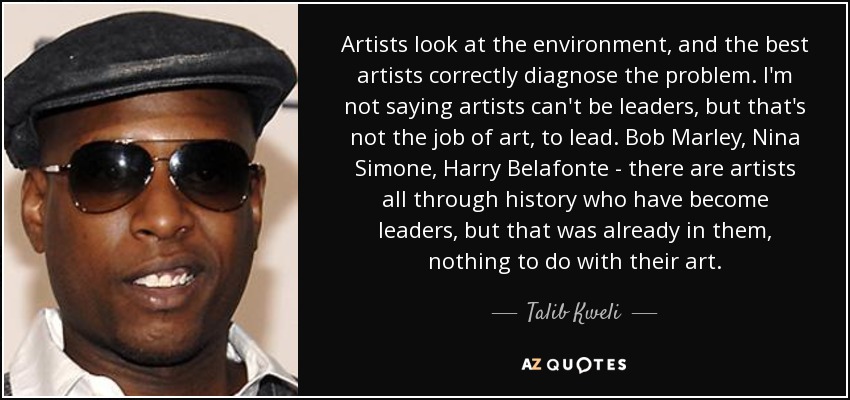 Artists look at the environment, and the best artists correctly diagnose the problem. I'm not saying artists can't be leaders, but that's not the job of art, to lead. Bob Marley, Nina Simone, Harry Belafonte - there are artists all through history who have become leaders, but that was already in them, nothing to do with their art. - Talib Kweli