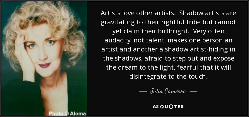Artists love other artists. Shadow artists are gravitating to their rightful tribe but cannot yet claim their birthright. Very often audacity, not talent, makes one person an artist and another a shadow artist-hiding in the shadows, afraid to step out and expose the dream to the light, fearful that it will disintegrate to the touch. - Julia Cameron