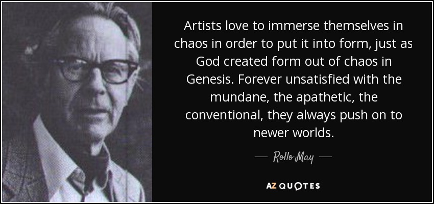 Artists love to immerse themselves in chaos in order to put it into form, just as God created form out of chaos in Genesis. Forever unsatisfied with the mundane, the apathetic, the conventional, they always push on to newer worlds. - Rollo May