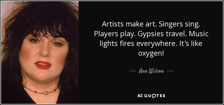 Artists make art. Singers sing. Players play. Gypsies travel. Music lights fires everywhere. It's like oxygen! - Ann Wilson