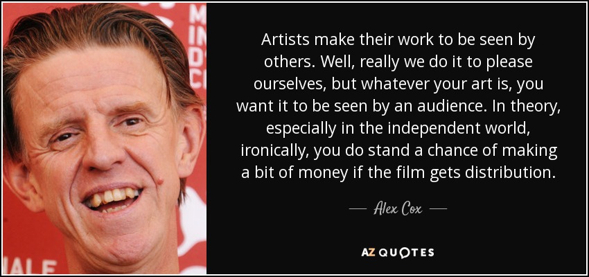 Artists make their work to be seen by others. Well, really we do it to please ourselves, but whatever your art is, you want it to be seen by an audience. In theory, especially in the independent world, ironically, you do stand a chance of making a bit of money if the film gets distribution. - Alex Cox