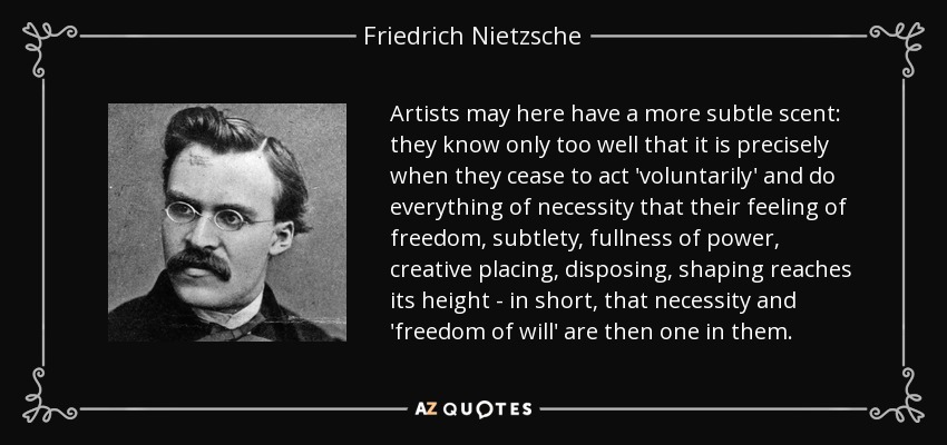 Artists may here have a more subtle scent: they know only too well that it is precisely when they cease to act 'voluntarily' and do everything of necessity that their feeling of freedom, subtlety, fullness of power, creative placing, disposing, shaping reaches its height - in short, that necessity and 'freedom of will' are then one in them. - Friedrich Nietzsche