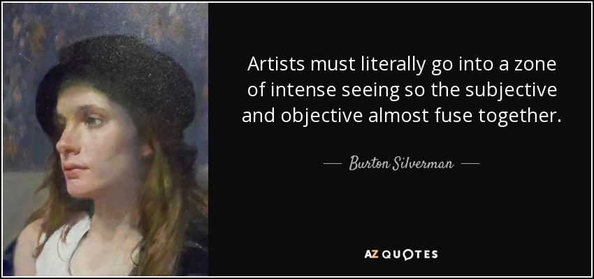 Artists must literally go into a zone of intense seeing so the subjective and objective almost fuse together. - Burton Silverman