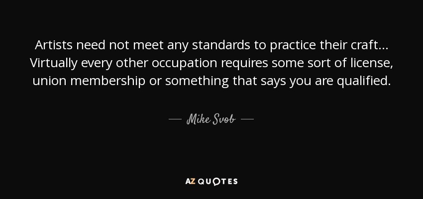 Artists need not meet any standards to practice their craft... Virtually every other occupation requires some sort of license, union membership or something that says you are qualified. - Mike Svob