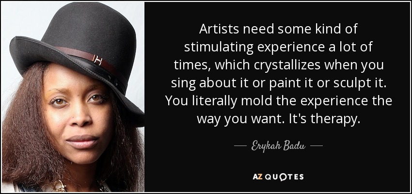 Artists need some kind of stimulating experience a lot of times, which crystallizes when you sing about it or paint it or sculpt it. You literally mold the experience the way you want. It's therapy. - Erykah Badu