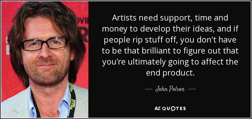 Artists need support, time and money to develop their ideas, and if people rip stuff off, you don't have to be that brilliant to figure out that you're ultimately going to affect the end product. - John Polson
