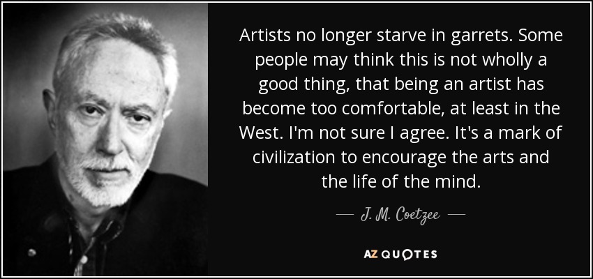 Artists no longer starve in garrets. Some people may think this is not wholly a good thing, that being an artist has become too comfortable, at least in the West. I'm not sure I agree. It's a mark of civilization to encourage the arts and the life of the mind. - J. M. Coetzee