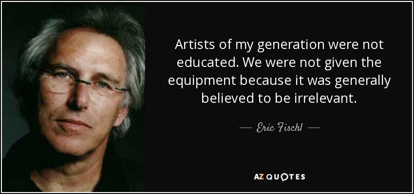 Artists of my generation were not educated. We were not given the equipment because it was generally believed to be irrelevant. - Eric Fischl
