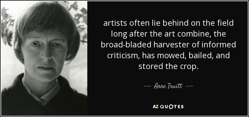 artists often lie behind on the field long after the art combine, the broad-bladed harvester of informed criticism, has mowed, bailed, and stored the crop. - Anne Truitt