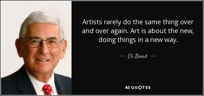 Artists rarely do the same thing over and over again. Art is about the new, doing things in a new way. - Eli Broad
