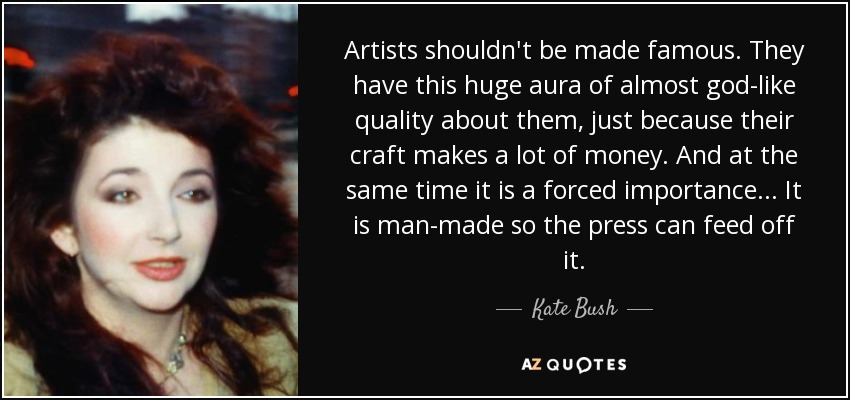 Artists shouldn't be made famous. They have this huge aura of almost god-like quality about them, just because their craft makes a lot of money. And at the same time it is a forced importance... It is man-made so the press can feed off it. - Kate Bush