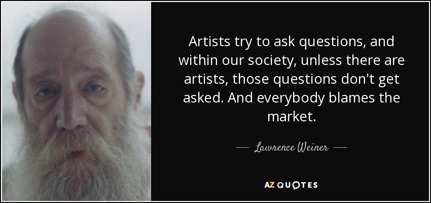 Artists try to ask questions, and within our society, unless there are artists, those questions don't get asked. And everybody blames the market. - Lawrence Weiner