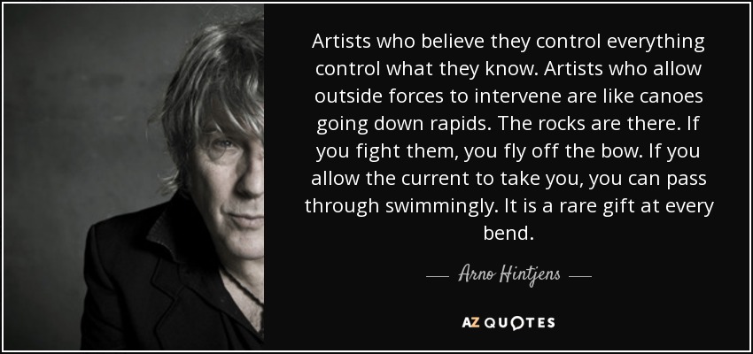 Artists who believe they control everything control what they know. Artists who allow outside forces to intervene are like canoes going down rapids. The rocks are there. If you fight them, you fly off the bow. If you allow the current to take you, you can pass through swimmingly. It is a rare gift at every bend. - Arno Hintjens