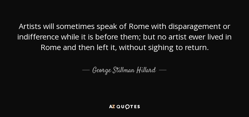 Artists will sometimes speak of Rome with disparagement or indifference while it is before them; but no artist ewer lived in Rome and then left it, without sighing to return. - George Stillman Hillard