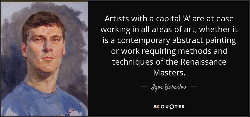 Artists with a capital 'A' are at ease working in all areas of art, whether it is a contemporary abstract painting or work requiring methods and techniques of the Renaissance Masters. - Igor Babailov