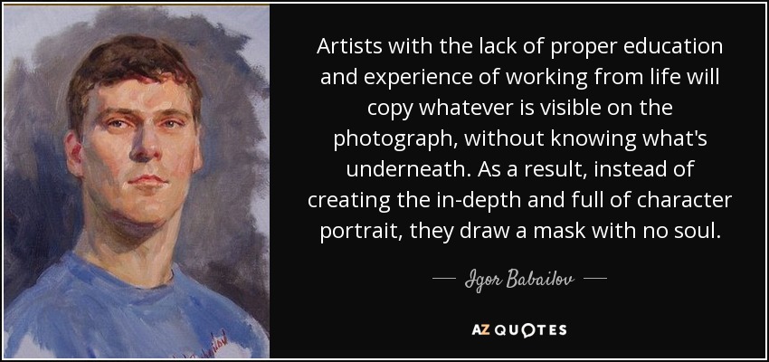 Artists with the lack of proper education and experience of working from life will copy whatever is visible on the photograph, without knowing what's underneath. As a result, instead of creating the in-depth and full of character portrait, they draw a mask with no soul. - Igor Babailov