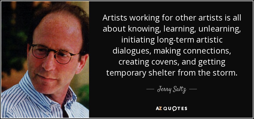 Artists working for other artists is all about knowing, learning, unlearning, initiating long-term artistic dialogues, making connections, creating covens, and getting temporary shelter from the storm. - Jerry Saltz