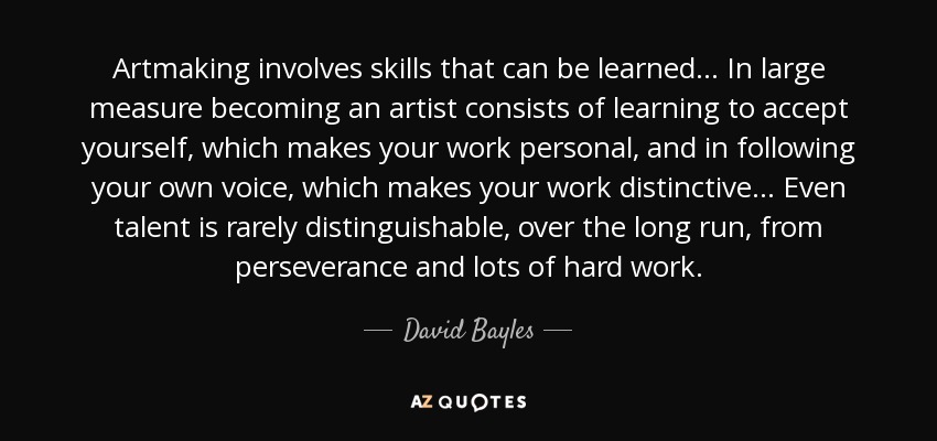 Artmaking involves skills that can be learned. . . In large measure becoming an artist consists of learning to accept yourself, which makes your work personal, and in following your own voice, which makes your work distinctive. . . Even talent is rarely distinguishable, over the long run, from perseverance and lots of hard work. - David Bayles