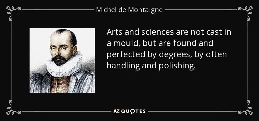 Arts and sciences are not cast in a mould, but are found and perfected by degrees, by often handling and polishing. - Michel de Montaigne