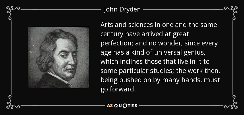 Arts and sciences in one and the same century have arrived at great perfection; and no wonder, since every age has a kind of universal genius, which inclines those that live in it to some particular studies; the work then, being pushed on by many hands, must go forward. - John Dryden