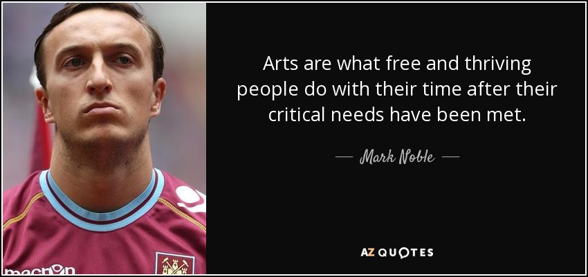 Arts are what free and thriving people do with their time after their critical needs have been met. - Mark Noble