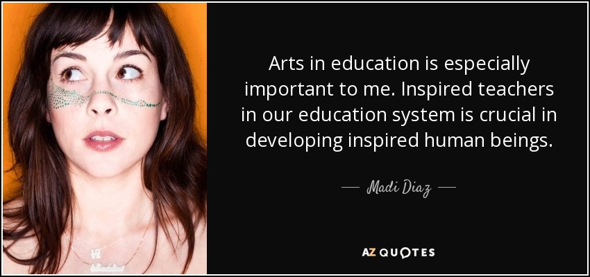 Arts in education is especially important to me. Inspired teachers in our education system is crucial in developing inspired human beings. - Madi Diaz